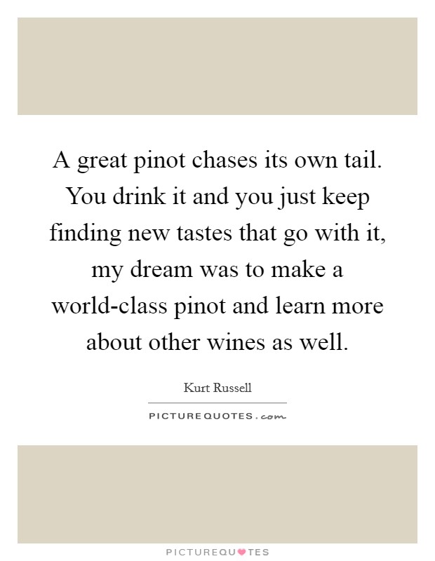 A great pinot chases its own tail. You drink it and you just keep finding new tastes that go with it, my dream was to make a world-class pinot and learn more about other wines as well Picture Quote #1