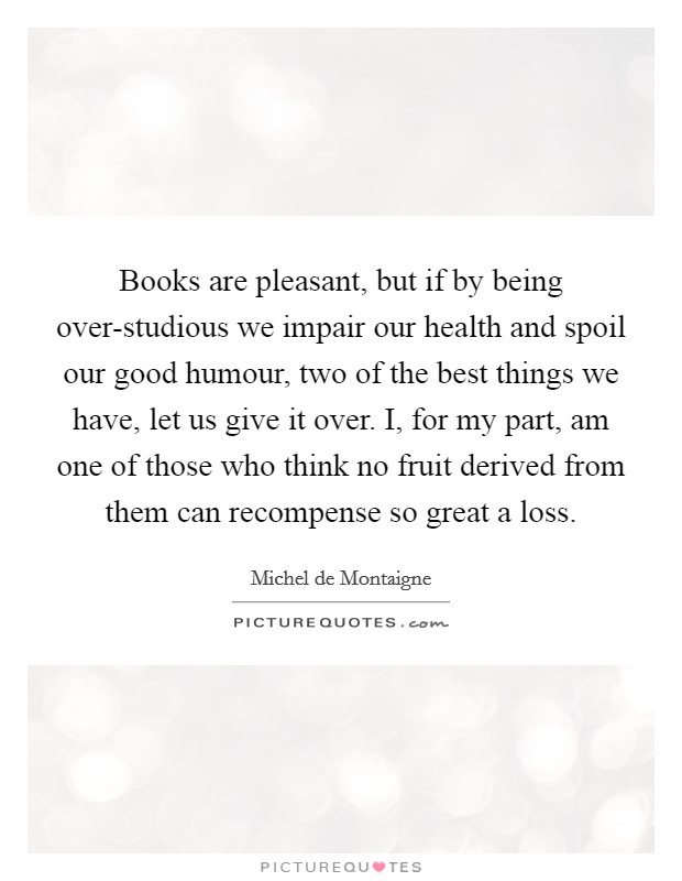 Books are pleasant, but if by being over-studious we impair our health and spoil our good humour, two of the best things we have, let us give it over. I, for my part, am one of those who think no fruit derived from them can recompense so great a loss Picture Quote #1
