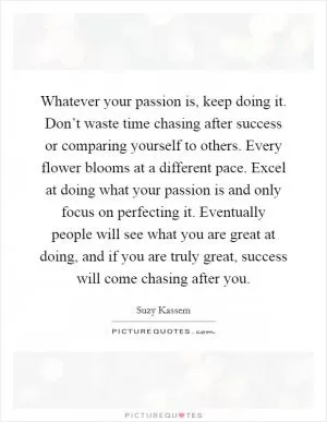 Whatever your passion is, keep doing it. Don’t waste time chasing after success or comparing yourself to others. Every flower blooms at a different pace. Excel at doing what your passion is and only focus on perfecting it. Eventually people will see what you are great at doing, and if you are truly great, success will come chasing after you Picture Quote #1