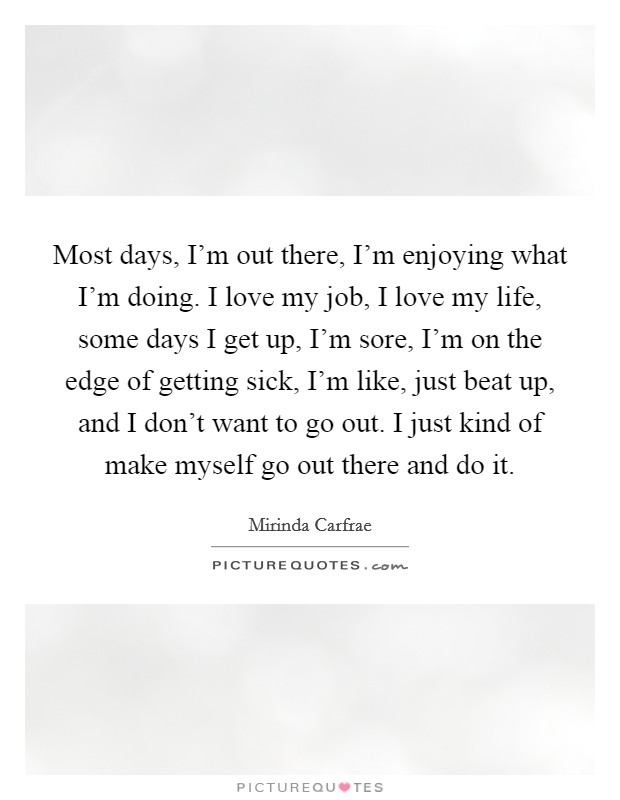 Most days, I'm out there, I'm enjoying what I'm doing. I love my job, I love my life, some days I get up, I'm sore, I'm on the edge of getting sick, I'm like, just beat up, and I don't want to go out. I just kind of make myself go out there and do it Picture Quote #1