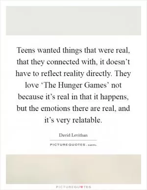 Teens wanted things that were real, that they connected with, it doesn’t have to reflect reality directly. They love ‘The Hunger Games’ not because it’s real in that it happens, but the emotions there are real, and it’s very relatable Picture Quote #1