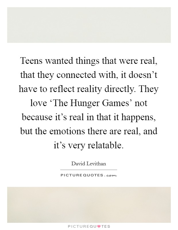 Teens wanted things that were real, that they connected with, it doesn't have to reflect reality directly. They love ‘The Hunger Games' not because it's real in that it happens, but the emotions there are real, and it's very relatable Picture Quote #1