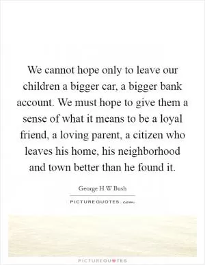 We cannot hope only to leave our children a bigger car, a bigger bank account. We must hope to give them a sense of what it means to be a loyal friend, a loving parent, a citizen who leaves his home, his neighborhood and town better than he found it Picture Quote #1
