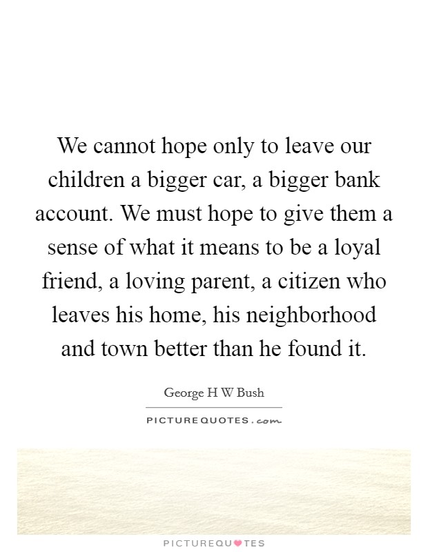 We cannot hope only to leave our children a bigger car, a bigger bank account. We must hope to give them a sense of what it means to be a loyal friend, a loving parent, a citizen who leaves his home, his neighborhood and town better than he found it Picture Quote #1