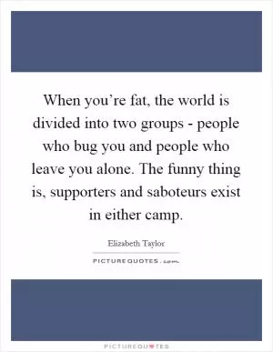 When you’re fat, the world is divided into two groups - people who bug you and people who leave you alone. The funny thing is, supporters and saboteurs exist in either camp Picture Quote #1