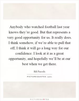 Anybody who watched football last year knows they’re good. But that represents a very good opportunity for us. It really does. I think somehow, if we’re able to pull that off, I think it will go a long way for our confidence. I look at it as a great opportunity, and hopefully we’ll be at our best when we get there Picture Quote #1