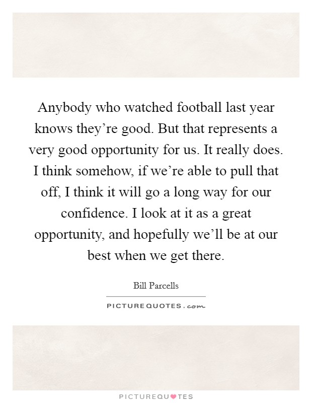 Anybody who watched football last year knows they're good. But that represents a very good opportunity for us. It really does. I think somehow, if we're able to pull that off, I think it will go a long way for our confidence. I look at it as a great opportunity, and hopefully we'll be at our best when we get there Picture Quote #1