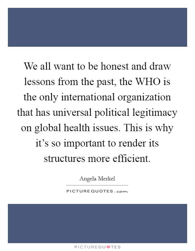 We all want to be honest and draw lessons from the past, the WHO is the only international organization that has universal political legitimacy on global health issues. This is why it's so important to render its structures more efficient Picture Quote #1