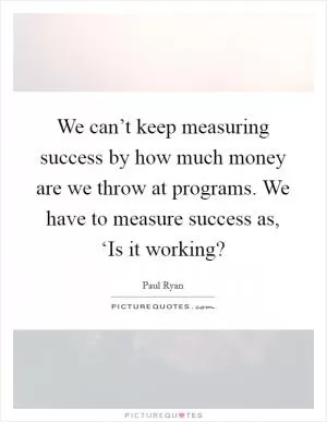 We can’t keep measuring success by how much money are we throw at programs. We have to measure success as, ‘Is it working? Picture Quote #1