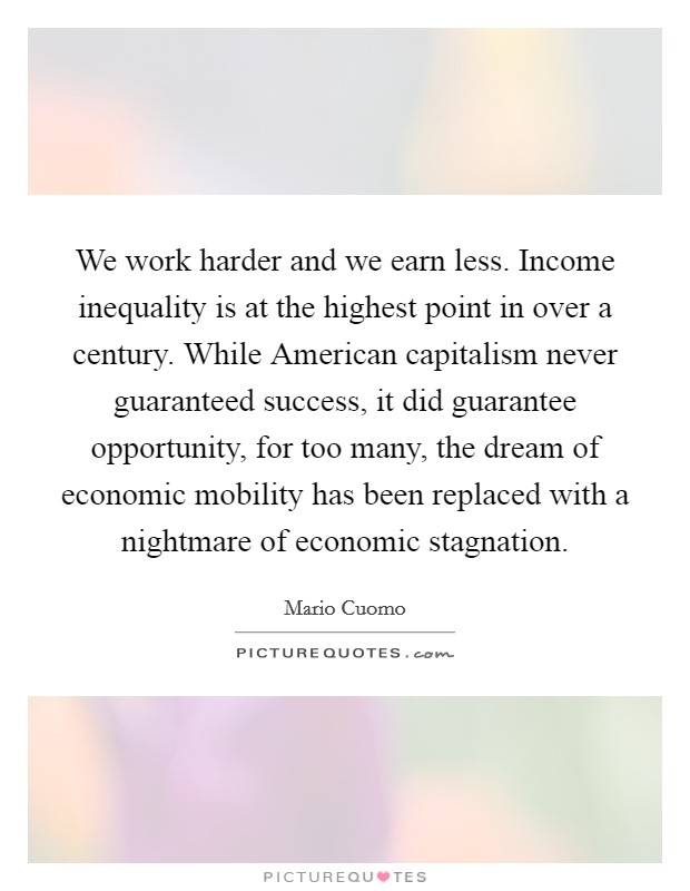 We work harder and we earn less. Income inequality is at the highest point in over a century. While American capitalism never guaranteed success, it did guarantee opportunity, for too many, the dream of economic mobility has been replaced with a nightmare of economic stagnation Picture Quote #1