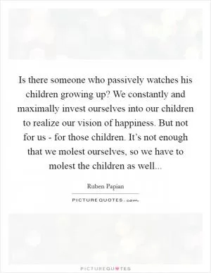 Is there someone who passively watches his children growing up? We constantly and maximally invest ourselves into our children to realize our vision of happiness. But not for us - for those children. It’s not enough that we molest ourselves, so we have to molest the children as well Picture Quote #1