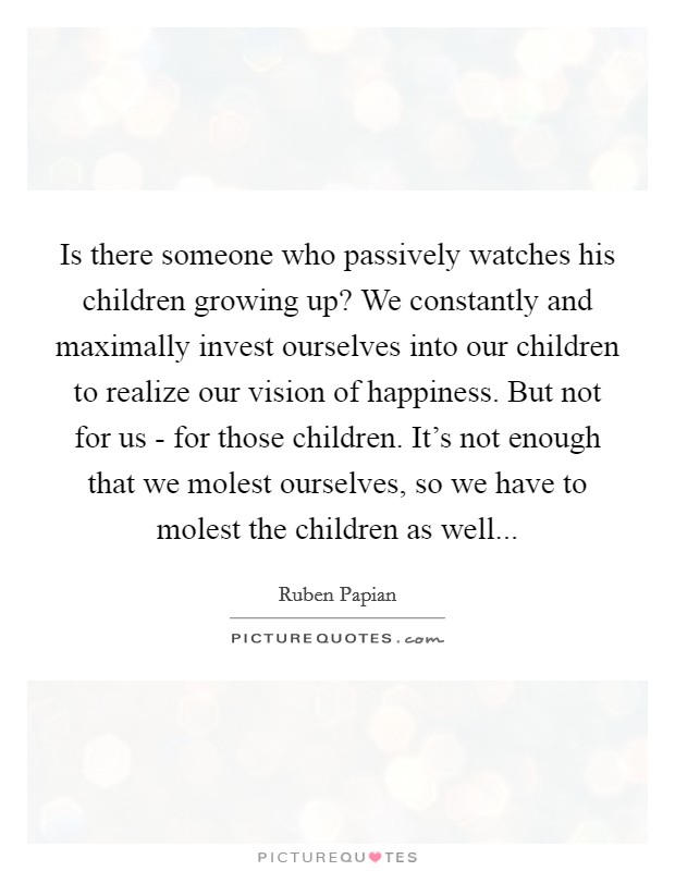 Is there someone who passively watches his children growing up? We constantly and maximally invest ourselves into our children to realize our vision of happiness. But not for us - for those children. It's not enough that we molest ourselves, so we have to molest the children as well Picture Quote #1