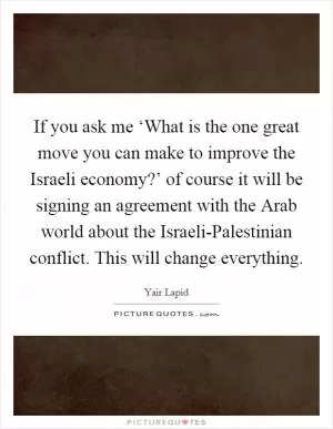 If you ask me ‘What is the one great move you can make to improve the Israeli economy?’ of course it will be signing an agreement with the Arab world about the Israeli-Palestinian conflict. This will change everything Picture Quote #1