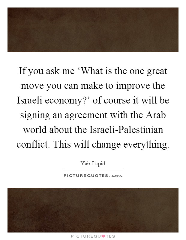 If you ask me ‘What is the one great move you can make to improve the Israeli economy?' of course it will be signing an agreement with the Arab world about the Israeli-Palestinian conflict. This will change everything Picture Quote #1