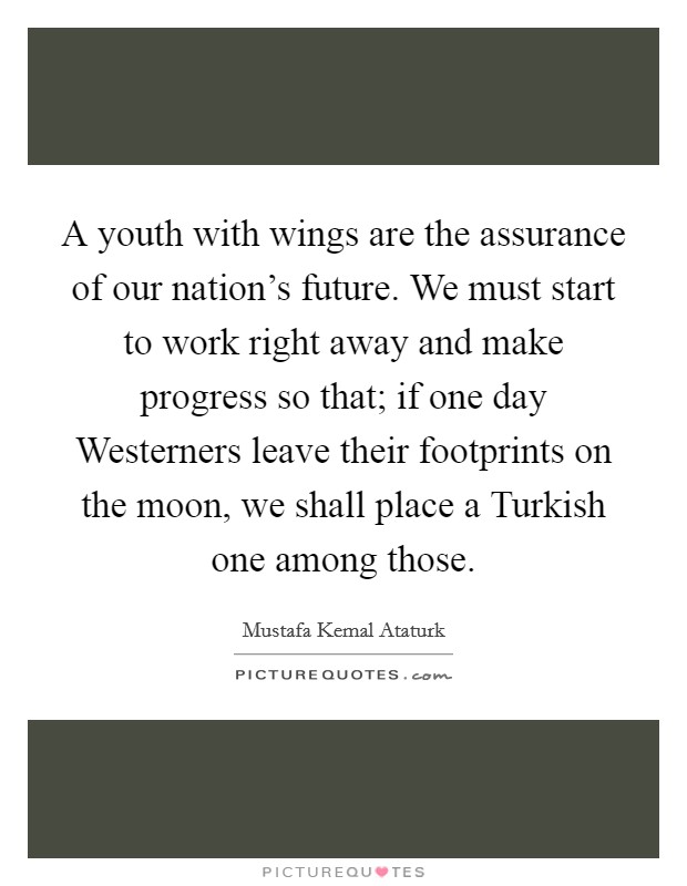 A youth with wings are the assurance of our nation's future. We must start to work right away and make progress so that; if one day Westerners leave their footprints on the moon, we shall place a Turkish one among those Picture Quote #1