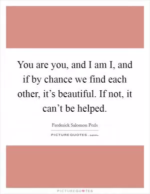 You are you, and I am I, and if by chance we find each other, it’s beautiful. If not, it can’t be helped Picture Quote #1