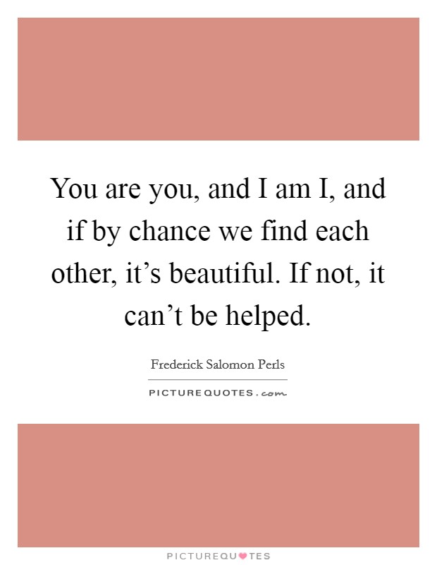 You are you, and I am I, and if by chance we find each other, it's beautiful. If not, it can't be helped Picture Quote #1