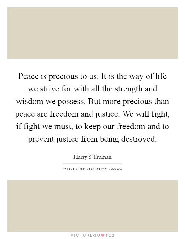 Peace is precious to us. It is the way of life we strive for with all the strength and wisdom we possess. But more precious than peace are freedom and justice. We will fight, if fight we must, to keep our freedom and to prevent justice from being destroyed Picture Quote #1