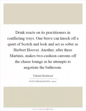 Drink reacts on its practitioners in conflicting ways. One brave can knock off a quart of Scotch and look and act as sober as Herbert Hoover. Another, after three Martinis, makes two-cushion carroms off the chaise lounge as he attempts to negotiate the bathroom Picture Quote #1