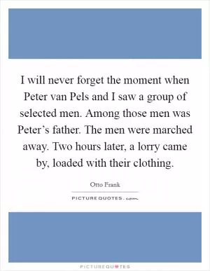 I will never forget the moment when Peter van Pels and I saw a group of selected men. Among those men was Peter’s father. The men were marched away. Two hours later, a lorry came by, loaded with their clothing Picture Quote #1