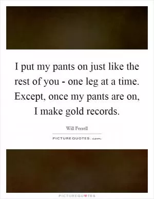 I put my pants on just like the rest of you - one leg at a time. Except, once my pants are on, I make gold records Picture Quote #1