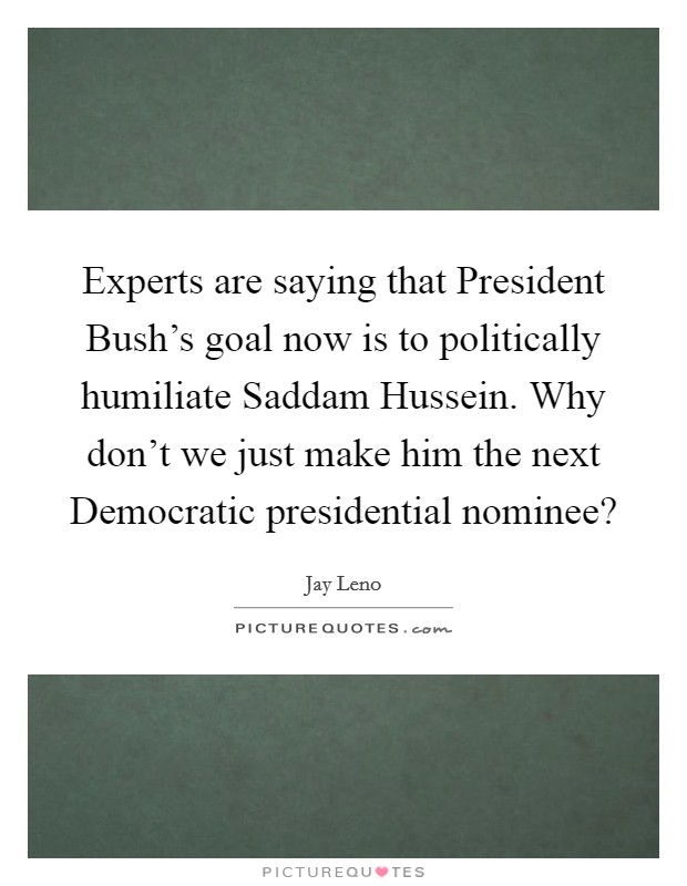 Experts are saying that President Bush's goal now is to politically humiliate Saddam Hussein. Why don't we just make him the next Democratic presidential nominee? Picture Quote #1