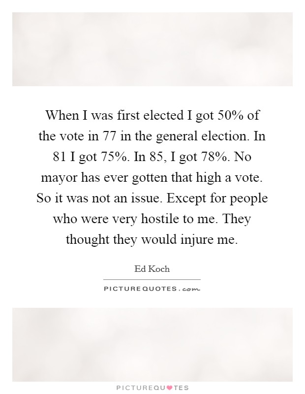 When I was first elected I got 50% of the vote in  77 in the general election. In  81 I got 75%. In  85, I got 78%. No mayor has ever gotten that high a vote. So it was not an issue. Except for people who were very hostile to me. They thought they would injure me Picture Quote #1