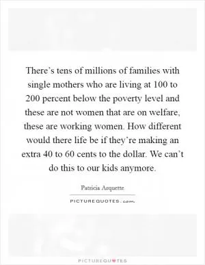 There’s tens of millions of families with single mothers who are living at 100 to 200 percent below the poverty level and these are not women that are on welfare, these are working women. How different would there life be if they’re making an extra 40 to 60 cents to the dollar. We can’t do this to our kids anymore Picture Quote #1