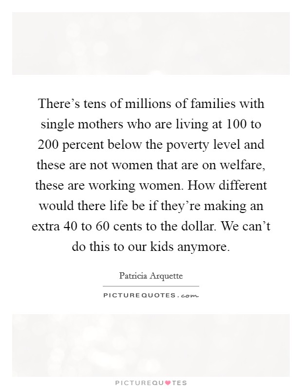 There's tens of millions of families with single mothers who are living at 100 to 200 percent below the poverty level and these are not women that are on welfare, these are working women. How different would there life be if they're making an extra 40 to 60 cents to the dollar. We can't do this to our kids anymore Picture Quote #1