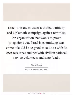 Israel is in the midst of a difficult military and diplomatic campaign against terrorists. An organisation that works to prove allegations that Israel is committing war crimes should be so good as to do so with its own resources and not with civilian national service volunteers and state funds Picture Quote #1