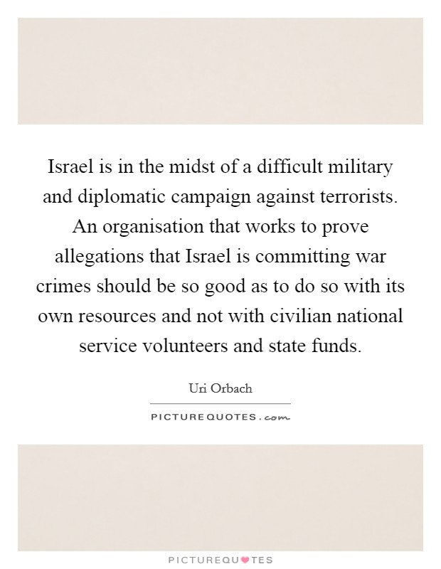 Israel is in the midst of a difficult military and diplomatic campaign against terrorists. An organisation that works to prove allegations that Israel is committing war crimes should be so good as to do so with its own resources and not with civilian national service volunteers and state funds Picture Quote #1
