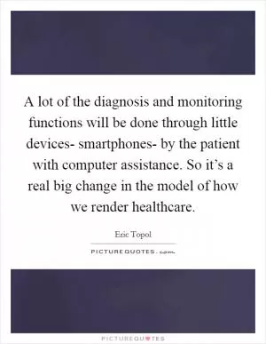 A lot of the diagnosis and monitoring functions will be done through little devices- smartphones- by the patient with computer assistance. So it’s a real big change in the model of how we render healthcare Picture Quote #1