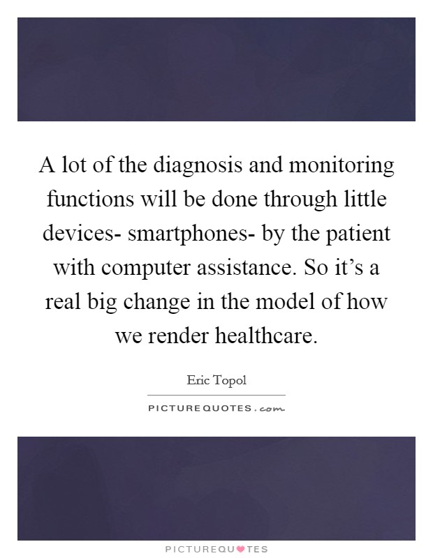 A lot of the diagnosis and monitoring functions will be done through little devices- smartphones- by the patient with computer assistance. So it's a real big change in the model of how we render healthcare Picture Quote #1
