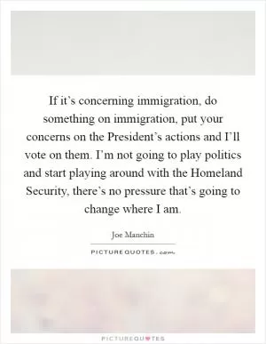 If it’s concerning immigration, do something on immigration, put your concerns on the President’s actions and I’ll vote on them. I’m not going to play politics and start playing around with the Homeland Security, there’s no pressure that’s going to change where I am Picture Quote #1