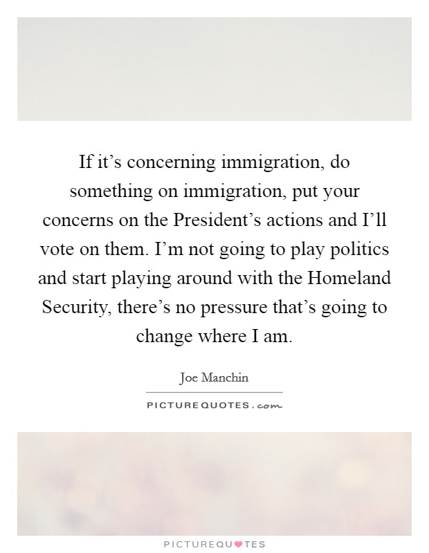 If it's concerning immigration, do something on immigration, put your concerns on the President's actions and I'll vote on them. I'm not going to play politics and start playing around with the Homeland Security, there's no pressure that's going to change where I am Picture Quote #1