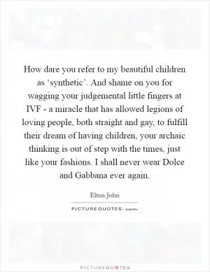 How dare you refer to my beautiful children as ‘synthetic’. And shame on you for wagging your judgemental little fingers at IVF - a miracle that has allowed legions of loving people, both straight and gay, to fulfill their dream of having children, your archaic thinking is out of step with the times, just like your fashions. I shall never wear Dolce and Gabbana ever again Picture Quote #1