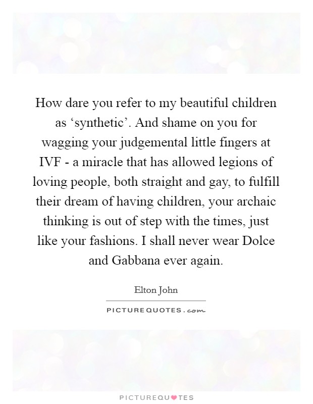 How dare you refer to my beautiful children as ‘synthetic'. And shame on you for wagging your judgemental little fingers at IVF - a miracle that has allowed legions of loving people, both straight and gay, to fulfill their dream of having children, your archaic thinking is out of step with the times, just like your fashions. I shall never wear Dolce and Gabbana ever again Picture Quote #1