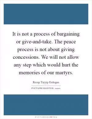 It is not a process of bargaining or give-and-take. The peace process is not about giving concessions. We will not allow any step which would hurt the memories of our martyrs Picture Quote #1