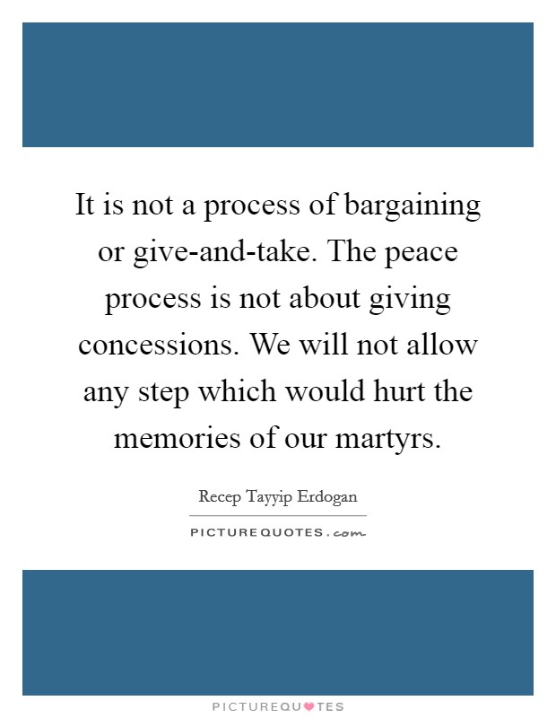 It is not a process of bargaining or give-and-take. The peace process is not about giving concessions. We will not allow any step which would hurt the memories of our martyrs Picture Quote #1