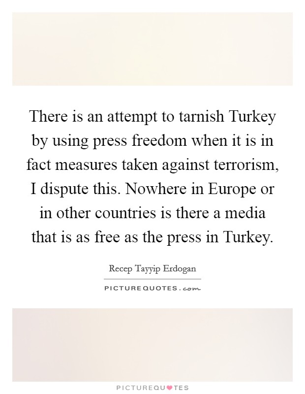 There is an attempt to tarnish Turkey by using press freedom when it is in fact measures taken against terrorism, I dispute this. Nowhere in Europe or in other countries is there a media that is as free as the press in Turkey Picture Quote #1