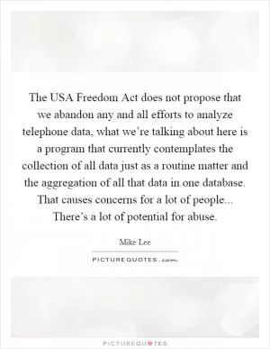 The USA Freedom Act does not propose that we abandon any and all efforts to analyze telephone data, what we’re talking about here is a program that currently contemplates the collection of all data just as a routine matter and the aggregation of all that data in one database. That causes concerns for a lot of people... There’s a lot of potential for abuse Picture Quote #1