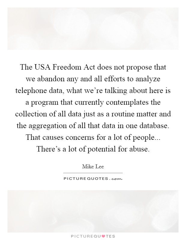 The USA Freedom Act does not propose that we abandon any and all efforts to analyze telephone data, what we're talking about here is a program that currently contemplates the collection of all data just as a routine matter and the aggregation of all that data in one database. That causes concerns for a lot of people... There's a lot of potential for abuse Picture Quote #1