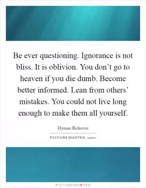 Be ever questioning. Ignorance is not bliss. It is oblivion. You don’t go to heaven if you die dumb. Become better informed. Lean from others’ mistakes. You could not live long enough to make them all yourself Picture Quote #1