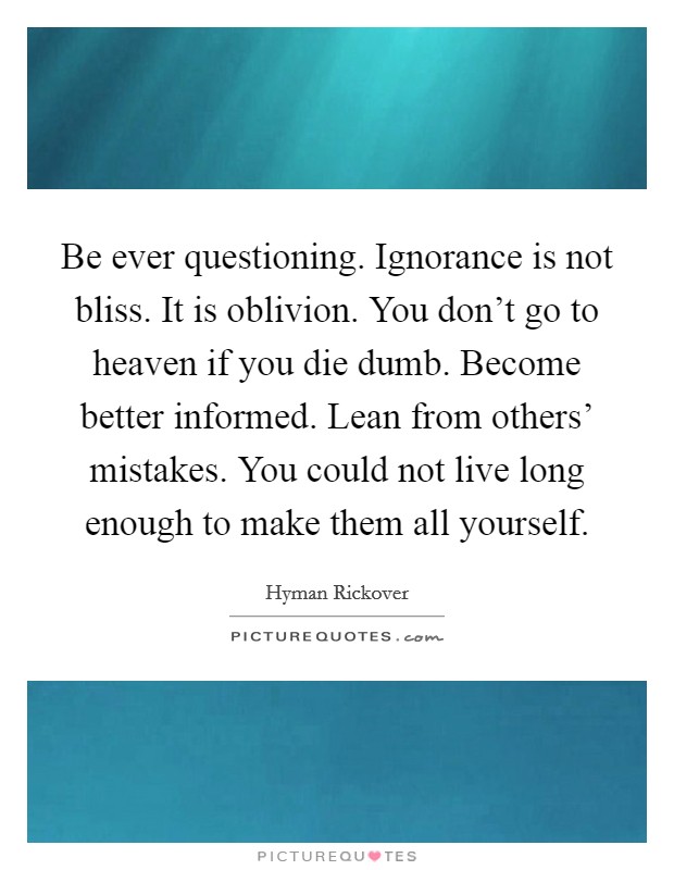 Be ever questioning. Ignorance is not bliss. It is oblivion. You don't go to heaven if you die dumb. Become better informed. Lean from others' mistakes. You could not live long enough to make them all yourself Picture Quote #1