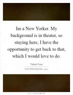 Im a New Yorker. My background is in theater, so staying here, I have the opportunity to get back to that, which I would love to do Picture Quote #1
