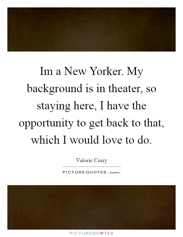 Im a New Yorker. My background is in theater, so staying here, I have the opportunity to get back to that, which I would love to do Picture Quote #1