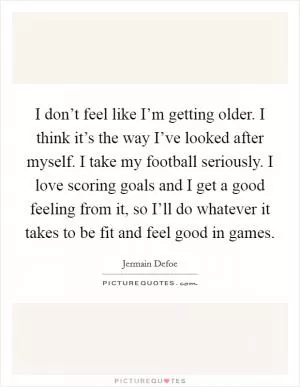 I don’t feel like I’m getting older. I think it’s the way I’ve looked after myself. I take my football seriously. I love scoring goals and I get a good feeling from it, so I’ll do whatever it takes to be fit and feel good in games Picture Quote #1