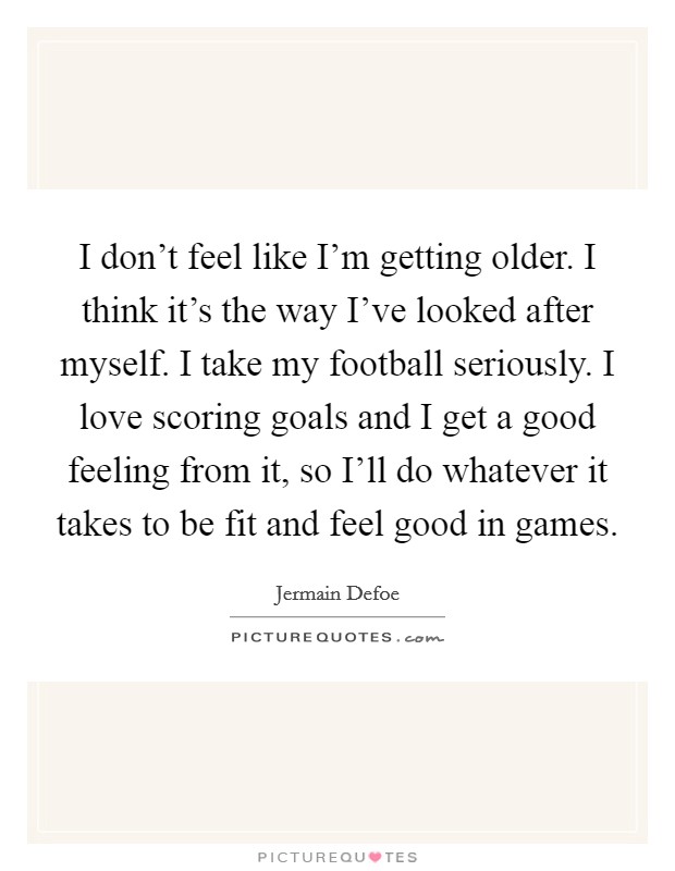 I don't feel like I'm getting older. I think it's the way I've looked after myself. I take my football seriously. I love scoring goals and I get a good feeling from it, so I'll do whatever it takes to be fit and feel good in games Picture Quote #1