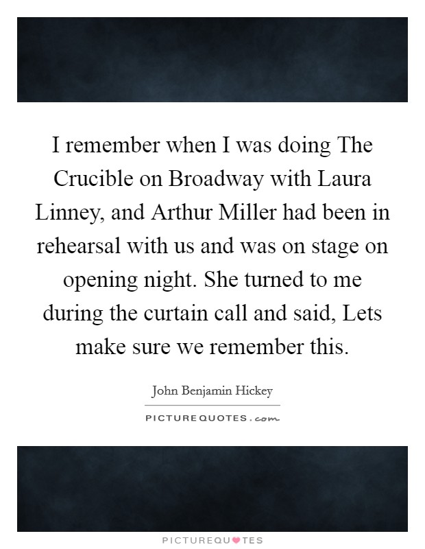 I remember when I was doing The Crucible on Broadway with Laura Linney, and Arthur Miller had been in rehearsal with us and was on stage on opening night. She turned to me during the curtain call and said, Lets make sure we remember this Picture Quote #1