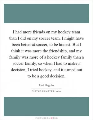 I had more friends on my hockey team than I did on my soccer team. I might have been better at soccer, to be honest. But I think it was more the friendship, and my family was more of a hockey family than a soccer family, so when I had to make a decision, I tried hockey, and it turned out to be a good decision Picture Quote #1